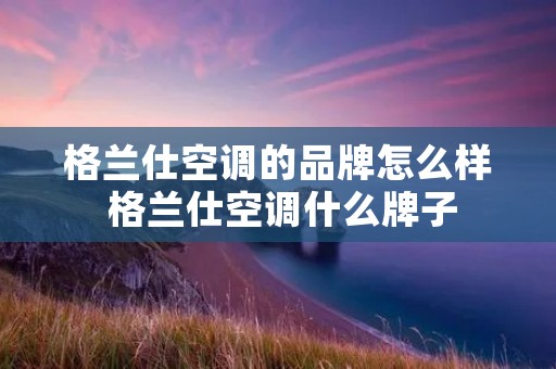 格兰仕空调的品牌怎么样 格兰仕空调什么牌子 格兰仕空调的品牌怎么样 格兰仕空调什么牌子