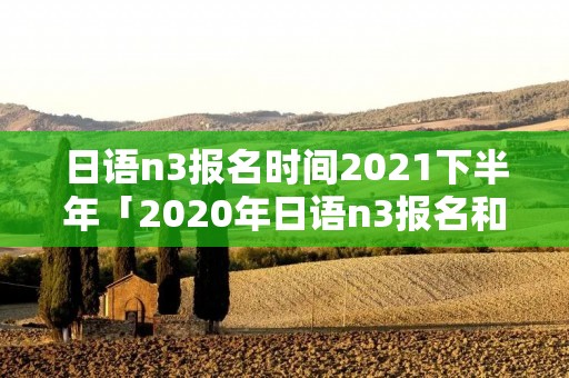 日语n3报名时间2021下半年「2020年日语n3报名和考试时间」 日语n3报名时间2021下半年「2020年日语n3报名和考试时间」