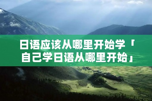 日语应该从哪里开始学「自己学日语从哪里开始」