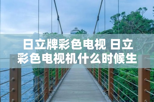 日立牌彩色电视 日立彩色电视机什么时候生产的 日立牌彩色电视 日立彩色电视机什么时候生产的