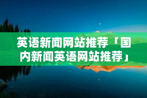 英语新闻网站推荐「国内新闻英语网站推荐」
