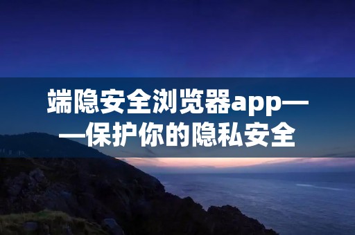 端隐安全浏览器app——保护你的隐私安全 端隐安全浏览器app——保护你的隐私安全