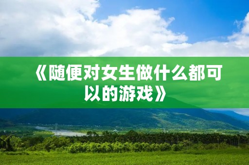 《随便对女生做什么都可以的游戏》:让你尽情发挥想象力的创意游戏!