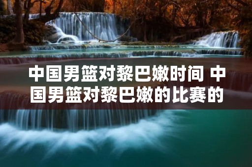中国男篮对黎巴嫩时间 中国男篮对黎巴嫩的比赛的完整视频 中国男篮对黎巴嫩时间 中国男篮对黎巴嫩的比赛的完整视频