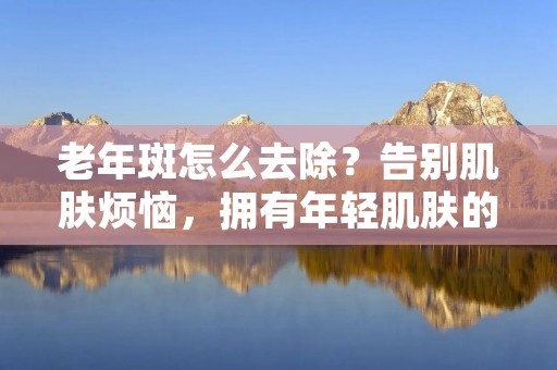 老年斑怎么去除?告别肌肤烦恼,拥有年轻肌肤的秘诀!