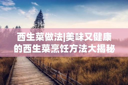 西生菜做法|美味又健康的西生菜烹饪方法大揭秘