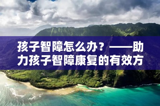 孩子智障怎么办?——助力孩子智障康复的有效方法