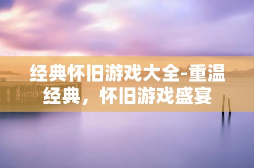 经典怀旧游戏大全-重温经典,怀旧游戏盛宴