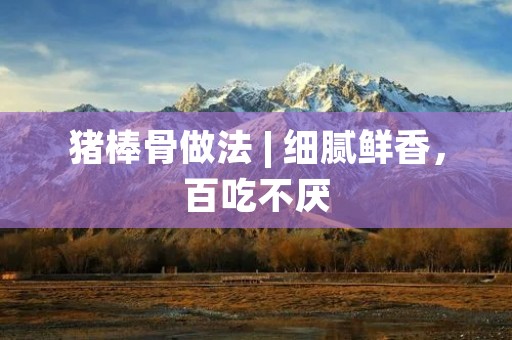 猪棒骨做法 | 细腻鲜香，百吃不厌