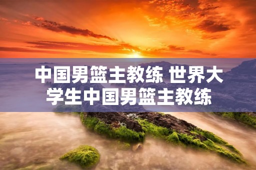 中国男篮主教练 世界大学生中国男篮主教练