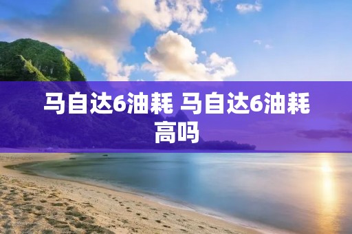 马自达6油耗 马自达6油耗高吗 马自达6油耗 马自达6油耗高吗
