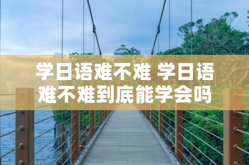 学日语难不难 学日语难不难到底能学会吗