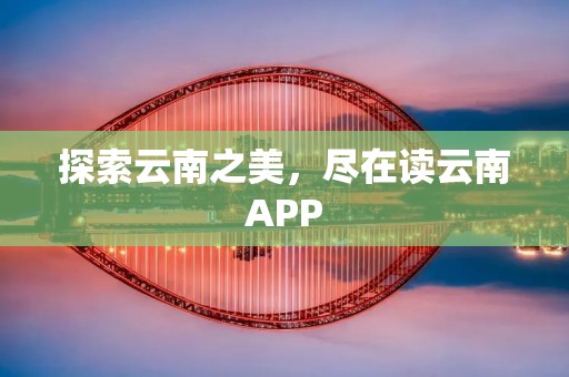 探索云南之美,尽在读云南APP 探索云南之美,尽在读云南APP