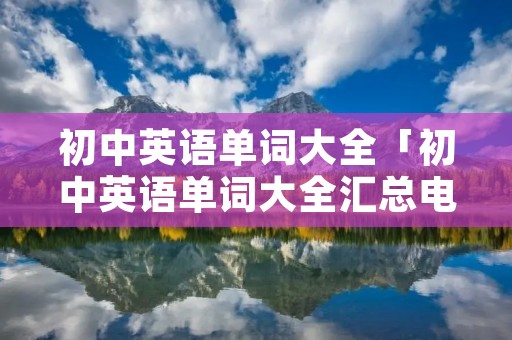 初中英语单词大全「初中英语单词大全汇总电子版」