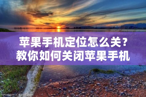 苹果手机定位怎么关?教你如何关闭苹果手机的定位功能