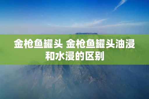 金枪鱼罐头 金枪鱼罐头油浸和水浸的区别 金枪鱼罐头 金枪鱼罐头油浸和水浸的区别