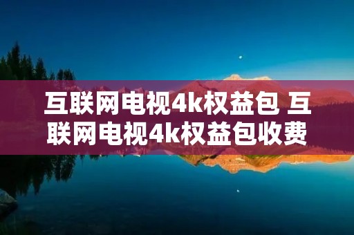 互联网电视4k权益包 互联网电视4k权益包收费吗