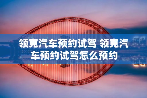 领克汽车预约试驾 领克汽车预约试驾怎么预约 领克汽车预约试驾 领克汽车预约试驾怎么预约