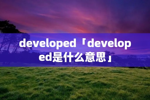 developed「developed是什么意思」