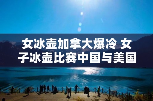 女冰壶加拿大爆冷 女子冰壶比赛中国与美国,最新