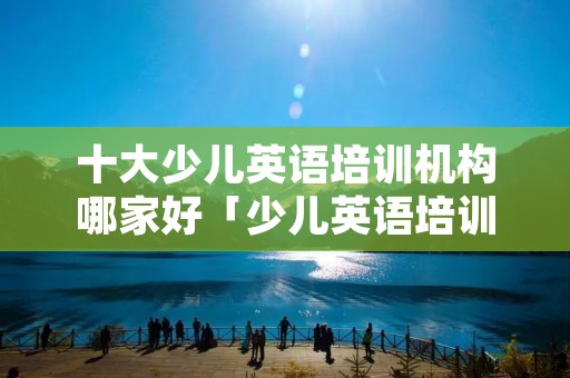 十大少儿英语培训机构哪家好「少儿英语培训机构那家比较好」 十大少儿英语培训机构哪家好「少儿英语培训机构那家比较好」