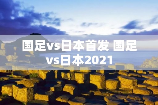 国足vs日本首发 国足vs日本2021