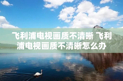 飞利浦电视画质不清晰 飞利浦电视画质不清晰怎么办