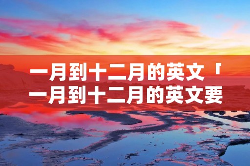 一月到十二月的英文「一月到十二月的英文要大写吗」 一月到十二月的英文「一月到十二月的英文要大写吗」