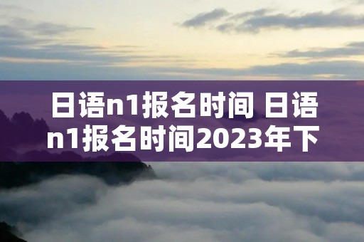 日语n1报名时间 日语n1报名时间2023年下半年