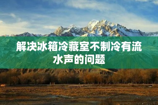 解决冰箱冷藏室不制冷有流水声的问题 解决冰箱冷藏室不制冷有流水声的问题