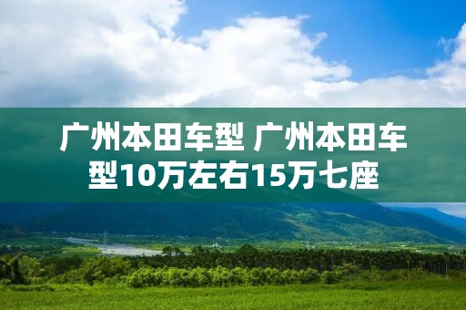 广州本田车型 广州本田车型10万左右15万七座 广州本田车型 广州本田车型10万左右15万七座