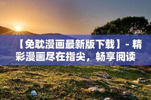 【免耽漫画最新版下载】- 精彩漫画尽在指尖,畅享阅读乐趣! 【免耽漫画最新版下载】- 精彩漫画尽在指尖,畅享阅读乐趣!