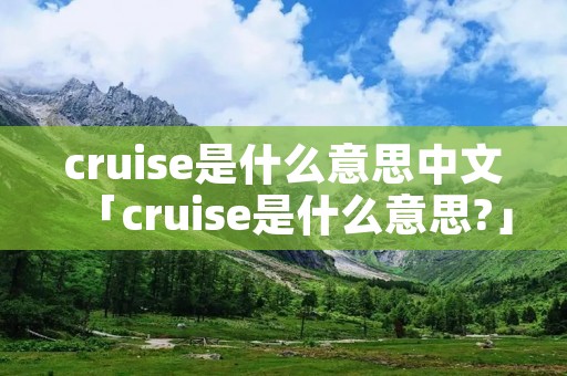 cruise是什么意思中文「cruise是什么意思?」 cruise是什么意思中文「cruise是什么意思?」