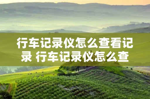 行车记录仪怎么查看记录 行车记录仪怎么查看记录能保存多久 行车记录仪怎么查看记录 行车记录仪怎么查看记录能保存多久