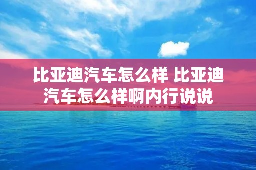 比亚迪汽车怎么样 比亚迪汽车怎么样啊内行说说