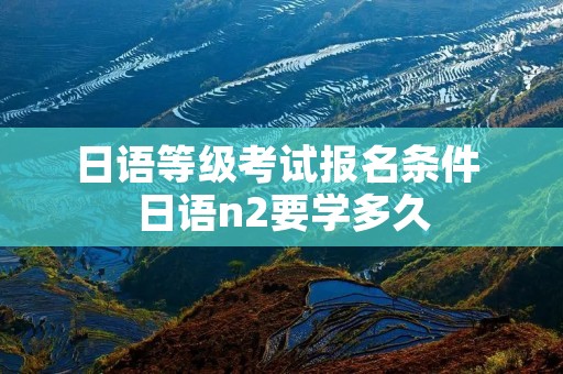 日语等级考试报名条件 日语n2要学多久