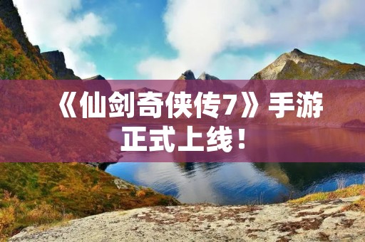 《仙剑奇侠传7》手游正式上线！