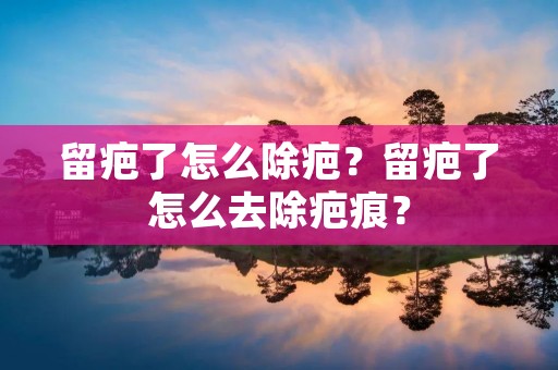 留疤了怎么除疤?留疤了怎么去除疤痕? 留疤了怎么除疤?留疤了怎么去除疤痕?