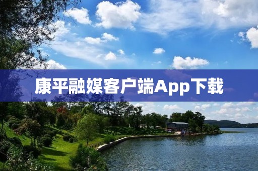 康平融媒客户端App下载：新闻资讯一键掌握