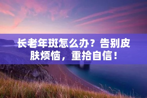 长老年斑怎么办?告别皮肤烦恼,重拾自信! 长老年斑怎么办?告别皮肤烦恼,重拾自信!