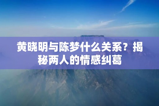 黄晓明与陈梦什么关系?揭秘两人的情感纠葛 黄晓明与陈梦什么关系?揭秘两人的情感纠葛