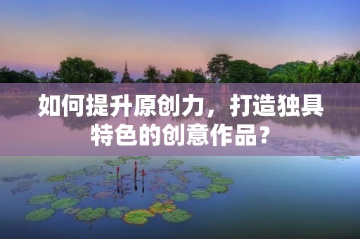 如何提升原创力，打造独具特色的创意作品？