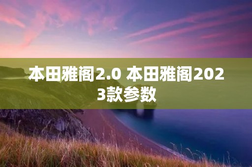 本田雅阁2.0 本田雅阁2023款参数 本田雅阁2.0 本田雅阁2023款参数