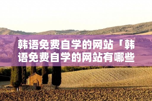 韩语免费自学的网站「韩语免费自学的网站有哪些」