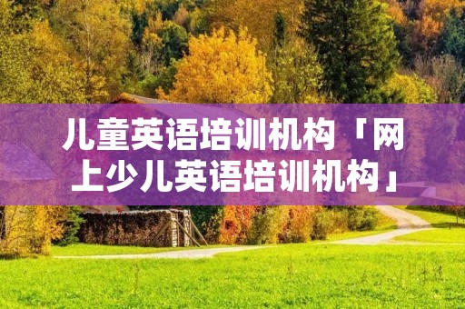 儿童英语培训机构「网上少儿英语培训机构」