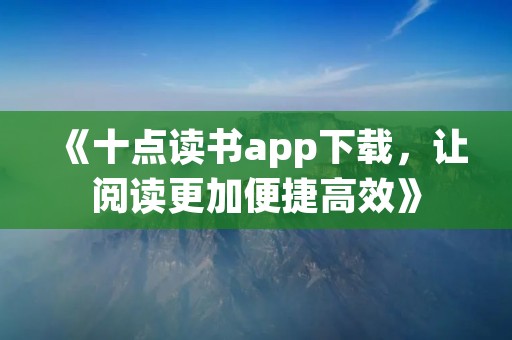 《十点读书app下载，让阅读更加便捷高效》