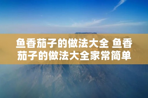 鱼香茄子的做法大全 鱼香茄子的做法大全家常简单 鱼香茄子的做法大全 鱼香茄子的做法大全家常简单