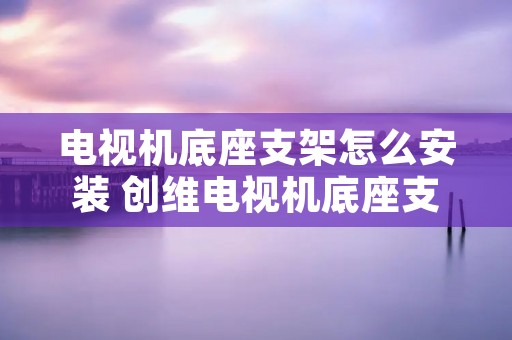电视机底座支架怎么安装 创维电视机底座支架怎么安装