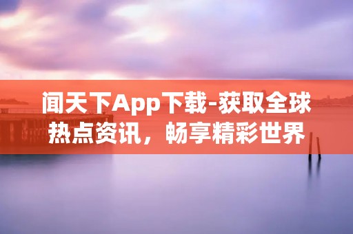 闻天下App下载-获取全球热点资讯,畅享精彩世界 闻天下App下载-获取全球热点资讯,畅享精彩世界