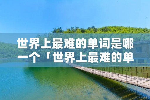 世界上最难的单词是哪一个「世界上最难的单词是哪一个单元」